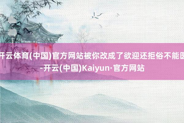 开云体育(中国)官方网站被你改成了欲迎还拒俗不能医-开云(中国)Kaiyun·官方网站