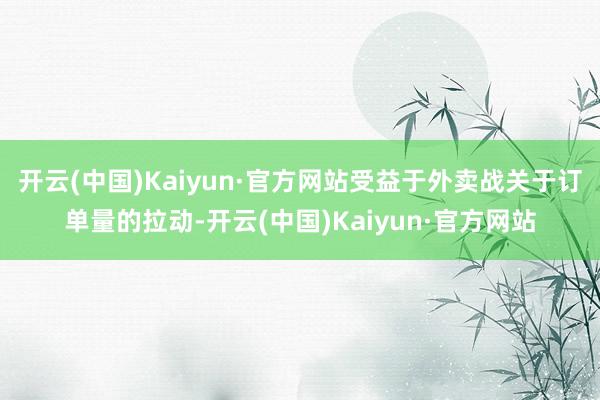 开云(中国)Kaiyun·官方网站受益于外卖战关于订单量的拉动-开云(中国)Kaiyun·官方网站