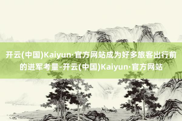 开云(中国)Kaiyun·官方网站成为好多旅客出行前的进军考量-开云(中国)Kaiyun·官方网站