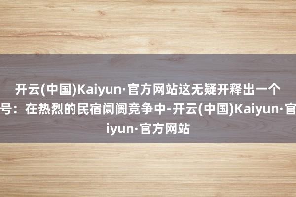 开云(中国)Kaiyun·官方网站这无疑开释出一个强烈信号:在热烈的民宿阛阓竞争中-开云(中国)Kaiyun·官方网站