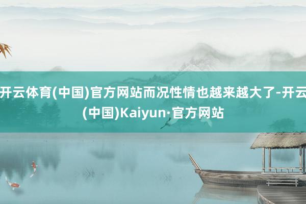 开云体育(中国)官方网站而况性情也越来越大了-开云(中国)Kaiyun·官方网站