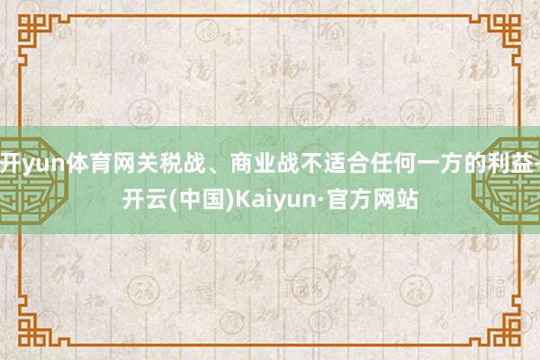 开yun体育网关税战、商业战不适合任何一方的利益-开云(中国)Kaiyun·官方网站