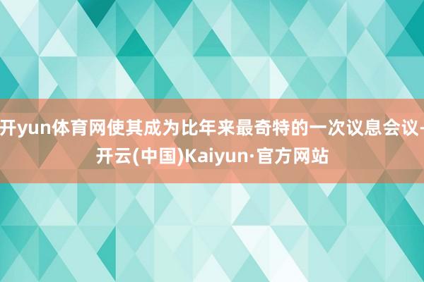 开yun体育网使其成为比年来最奇特的一次议息会议-开云(中国)Kaiyun·官方网站
