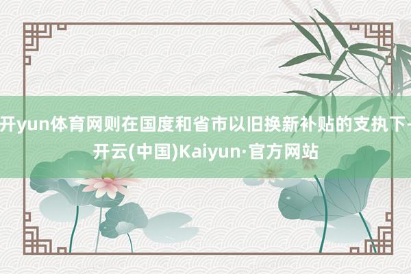 开yun体育网则在国度和省市以旧换新补贴的支执下-开云(中国)Kaiyun·官方网站