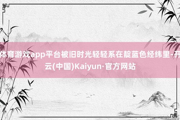 体育游戏app平台被旧时光轻轻系在靛蓝色经纬里-开云(中国)Kaiyun·官方网站