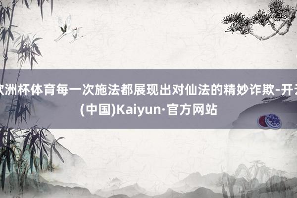 欧洲杯体育每一次施法都展现出对仙法的精妙诈欺-开云(中国)Kaiyun·官方网站