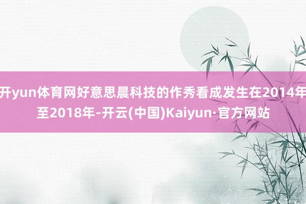 开yun体育网好意思晨科技的作秀看成发生在2014年至2018年-开云(中国)Kaiyun·官方网站