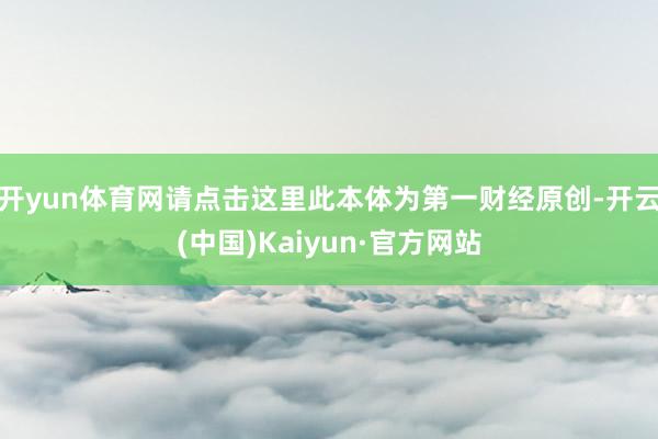 开yun体育网请点击这里此本体为第一财经原创-开云(中国)Kaiyun·官方网站