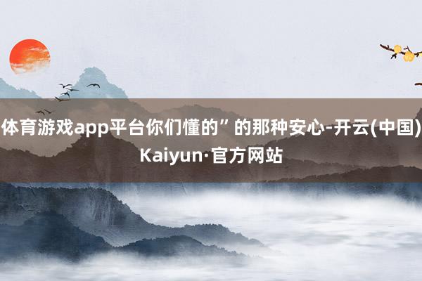体育游戏app平台你们懂的”的那种安心-开云(中国)Kaiyun·官方网站