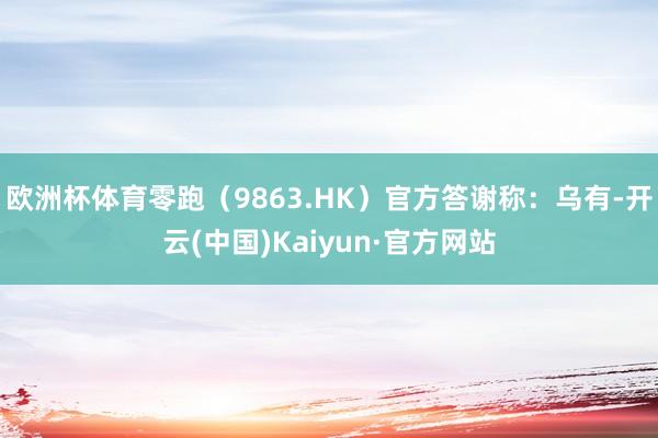 欧洲杯体育零跑(9863.HK)官方答谢称:乌有-开云(中国)Kaiyun·官方网站