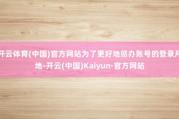开云体育(中国)官方网站为了更好地惩办账号的登录斥地-开云(中国)Kaiyun·官方网站