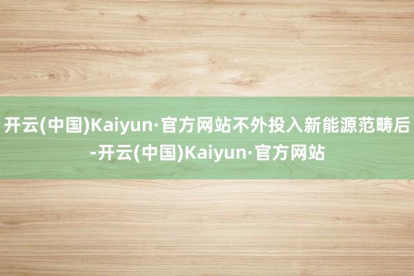 开云(中国)Kaiyun·官方网站不外投入新能源范畴后-开云(中国)Kaiyun·官方网站