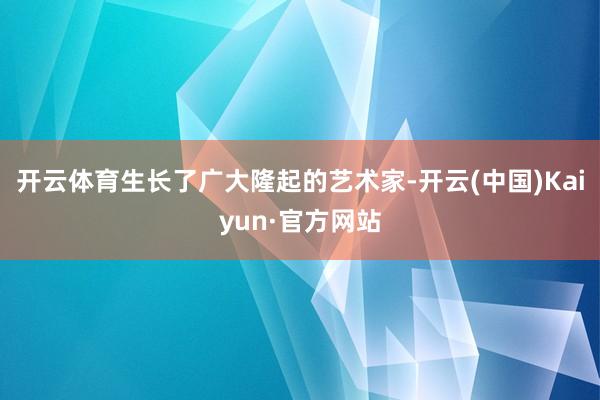 开云体育生长了广大隆起的艺术家-开云(中国)Kaiyun·官方网站