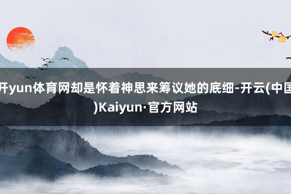开yun体育网却是怀着神思来筹议她的底细-开云(中国)Kaiyun·官方网站