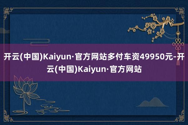 开云(中国)Kaiyun·官方网站多付车资49950元-开云(中国)Kaiyun·官方网站
