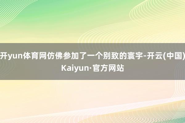 开yun体育网仿佛参加了一个别致的寰宇-开云(中国)Kaiyun·官方网站