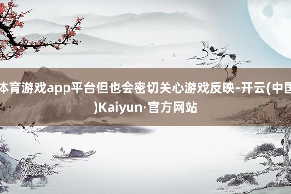 体育游戏app平台但也会密切关心游戏反映-开云(中国)Kaiyun·官方网站