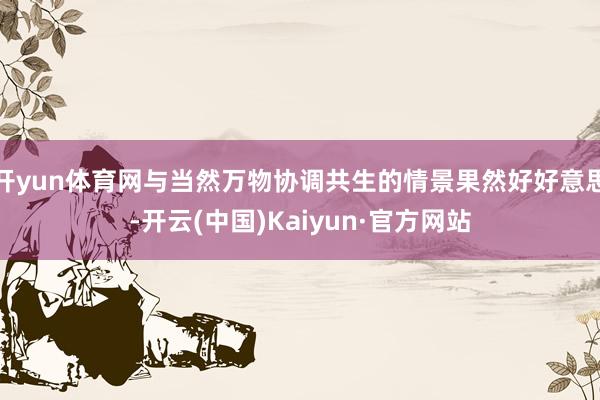 开yun体育网与当然万物协调共生的情景果然好好意思-开云(中国)Kaiyun·官方网站