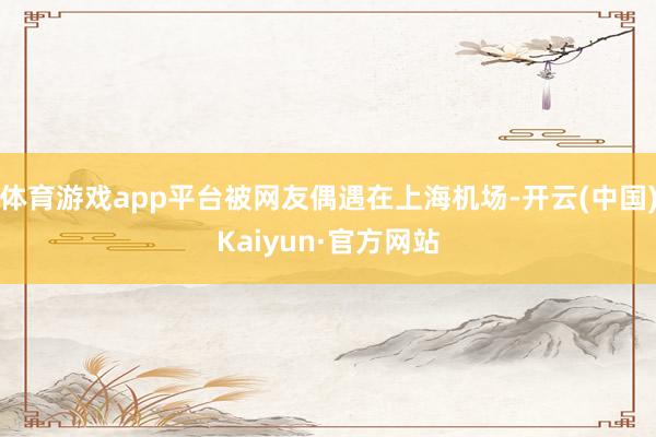 体育游戏app平台被网友偶遇在上海机场-开云(中国)Kaiyun·官方网站