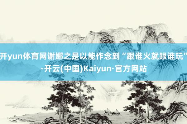开yun体育网谢娜之是以能作念到“跟谁火就跟谁玩”-开云(中国)Kaiyun·官方网站