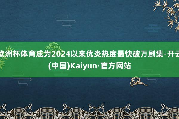 欧洲杯体育成为2024以来优炎热度最快破万剧集-开云(中国)Kaiyun·官方网站