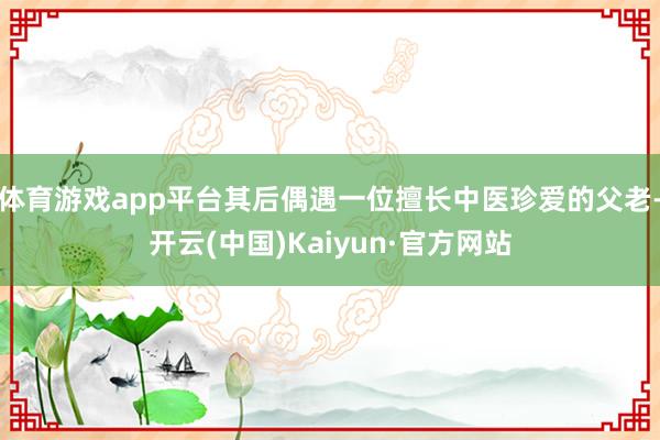 体育游戏app平台其后偶遇一位擅长中医珍爱的父老-开云(中国)Kaiyun·官方网站