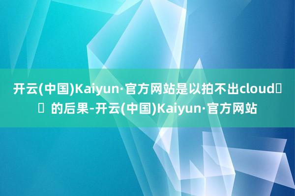 开云(中国)Kaiyun·官方网站是以拍不出cloud☁️的后果-开云(中国)Kaiyun·官方网站