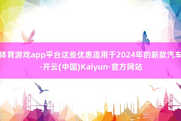 体育游戏app平台这些优惠适用于2024年的新款汽车-开云(中国)Kaiyun·官方网站