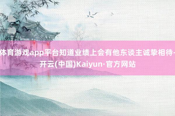 体育游戏app平台知道业绩上会有他东谈主诚挚相待-开云(中国)Kaiyun·官方网站