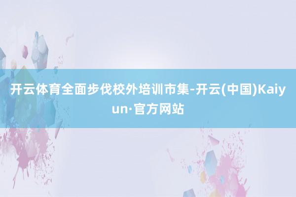 开云体育全面步伐校外培训市集-开云(中国)Kaiyun·官方网站