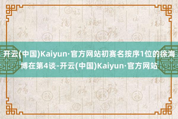 开云(中国)Kaiyun·官方网站初赛名按序1位的徐海博在第4谈-开云(中国)Kaiyun·官方网站