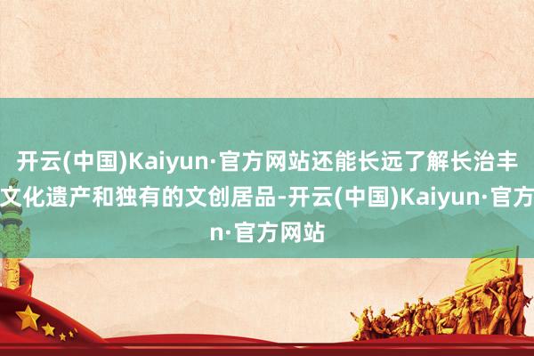 开云(中国)Kaiyun·官方网站还能长远了解长治丰富的文化遗产和独有的文创居品-开云(中国)Kaiyun·官方网站