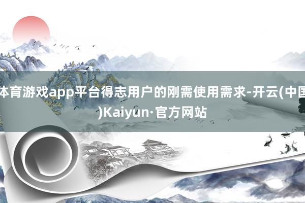 体育游戏app平台得志用户的刚需使用需求-开云(中国)Kaiyun·官方网站