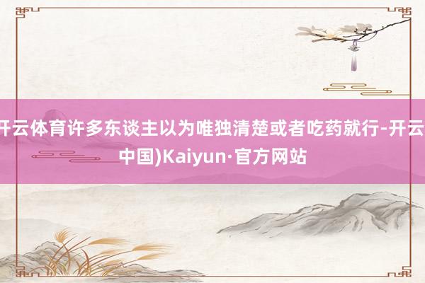 开云体育许多东谈主以为唯独清楚或者吃药就行-开云(中国)Kaiyun·官方网站