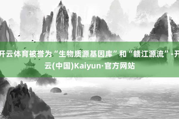 开云体育被誉为“生物质源基因库”和“赣江源流”-开云(中国)Kaiyun·官方网站