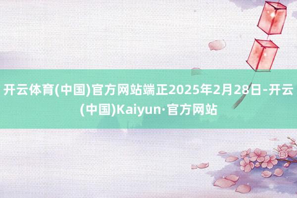 开云体育(中国)官方网站端正2025年2月28日-开云(中国)Kaiyun·官方网站