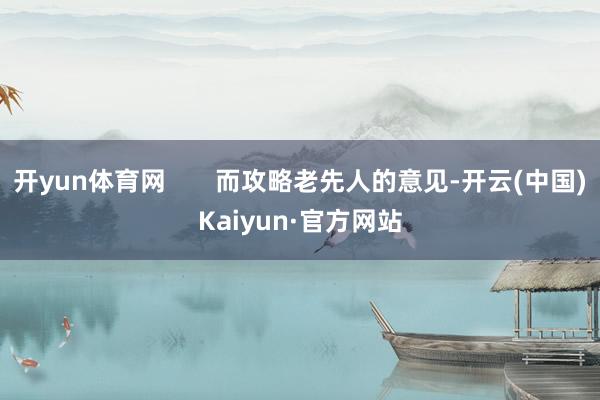 开yun体育网       而攻略老先人的意见-开云(中国)Kaiyun·官方网站