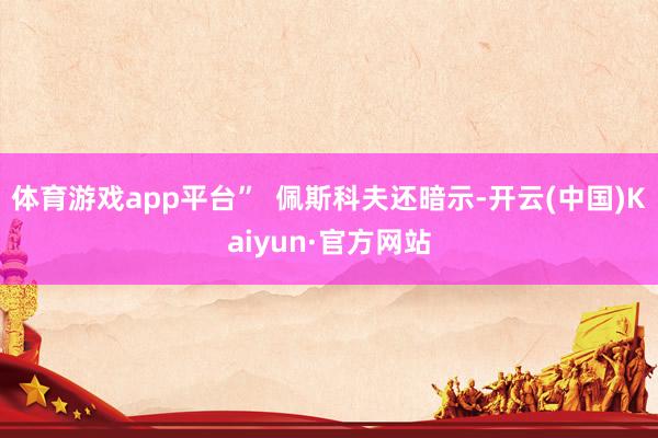体育游戏app平台”  佩斯科夫还暗示-开云(中国)Kaiyun·官方网站