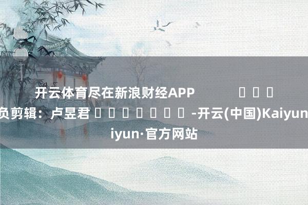 开云体育尽在新浪财经APP            						背负剪辑：卢昱君 							-开云(中国)Kaiyun·官方网站