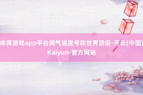 体育游戏app平台阔气进度号称世界顶级-开云(中国)Kaiyun·官方网站