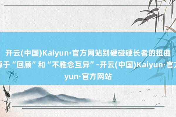 开云(中国)Kaiyun·官方网站别硬碰硬长者的扭曲大多源于“回顾”和“不雅念互异”-开云(中国)Kaiyun·官方网站