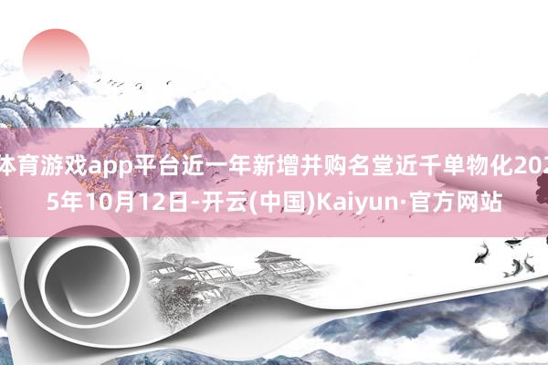 体育游戏app平台近一年新增并购名堂近千单物化2025年10月12日-开云(中国)Kaiyun·官方网站