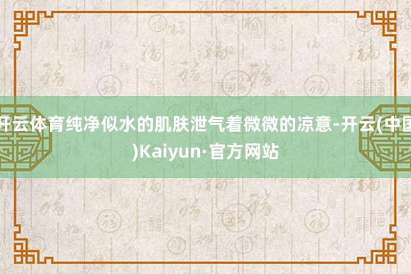 开云体育纯净似水的肌肤泄气着微微的凉意-开云(中国)Kaiyun·官方网站