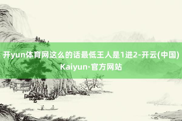 开yun体育网这么的话最低王人是1进2-开云(中国)Kaiy