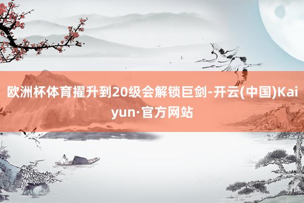欧洲杯体育擢升到20级会解锁巨剑-开云(中国)Kaiyun·官方网站