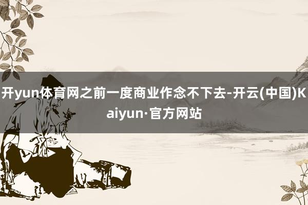 开yun体育网之前一度商业作念不下去-开云(中国)Kaiyun·官方网站