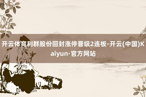 开云体育利群股份回封涨停晋级2连板-开云(中国)Kaiyun·官方网站