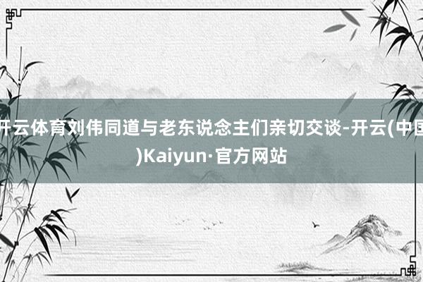 开云体育刘伟同道与老东说念主们亲切交谈-开云(中国)Kaiyun·官方网站