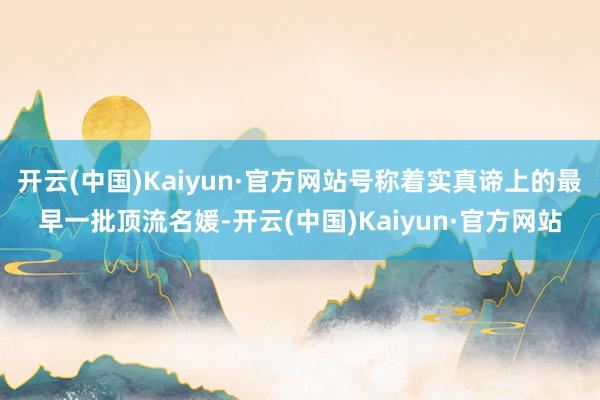 开云(中国)Kaiyun·官方网站号称着实真谛上的最早一批顶流名媛-开云(中国)Kaiyun·官方网站