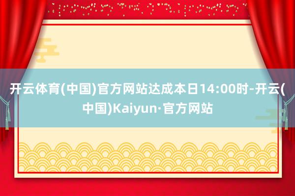 开云体育(中国)官方网站　　达成本日14:00时-开云(中国)Kaiyun·官方网站